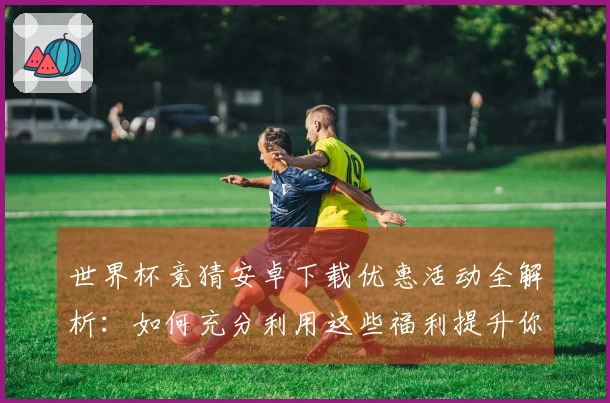 世界杯竞猜安卓下载优惠活动全解析：如何充分利用这些福利提升你的体验