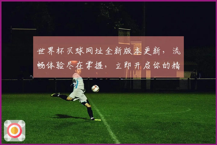 世界杯买球网址全新版本更新，流畅体验尽在掌握，立即开启你的精彩赛事之旅