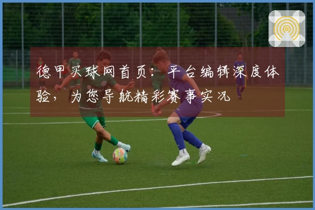 德甲买球网首页：平台编辑深度体验，为您导航精彩赛事实况