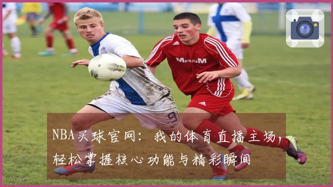 NBA买球官网:我的体育直播主场,轻松掌握核心功能与精彩瞬间