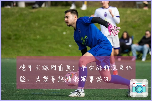 德甲买球网首页：平台编辑深度体验，为您导航精彩赛事实况