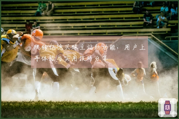 玩转亿德买球主站新功能，用户上手体验与实用技巧分享